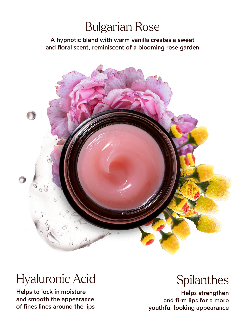 Bulgarian Rose – A hypnotic blend with warm vanilla creates a sweet and floral scent, reminiscent of a blooming rose garden.
Hyaluronic Acid – Helps to lock in moisture and smooth the appearance of fine lines around the lips.
Spilanthes – Helps strengthen and firm lips for a more youthful-looking appearance.